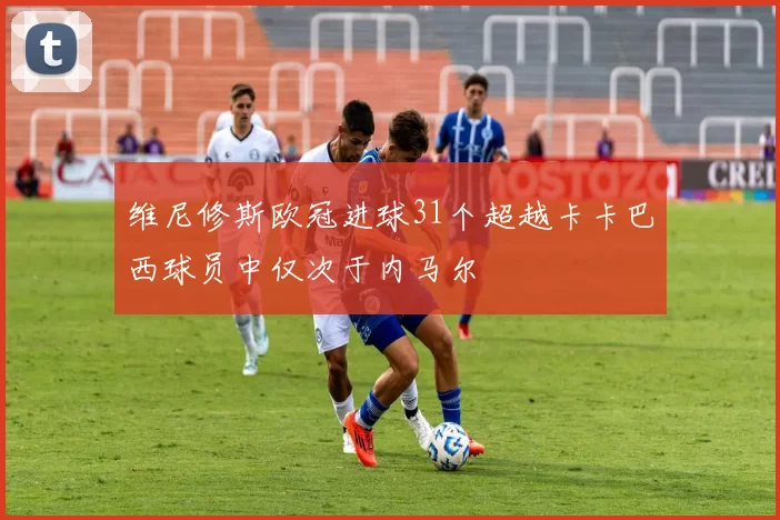 维尼修斯欧冠进球31个超越卡卡巴西球员中仅次于内马尔