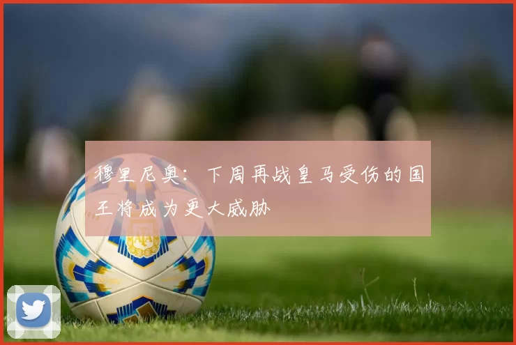 穆里尼奥：下周再战皇马受伤的国王将成为更大威胁