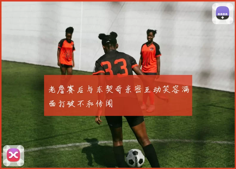 老詹赛后与东契奇亲密互动笑容满面打破不和传闻