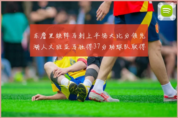 东詹里缺阵马刺上半场大比分领先湖人文班亚马独得37分助球队取得优势