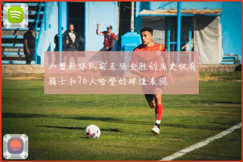 加盟新球队前五场全胜创历史仅有骑士和76人哈登的辉煌表现