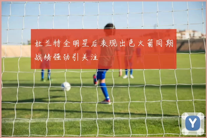 杜兰特全明星后表现出色火箭同期战绩强劲引关注