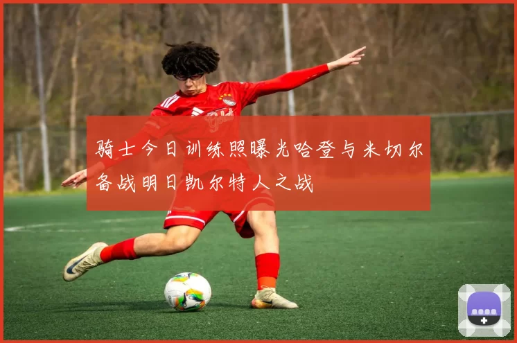骑士今日训练照曝光哈登与米切尔备战明日凯尔特人之战