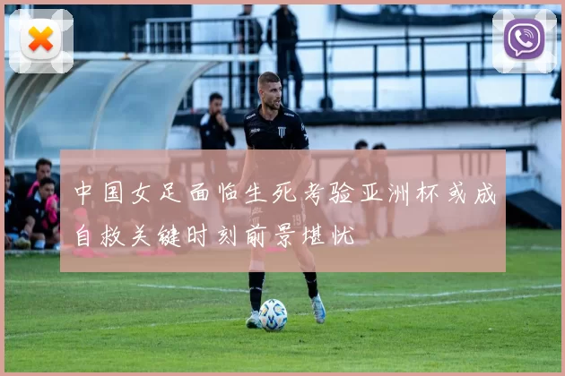 中国女足面临生死考验亚洲杯或成自救关键时刻前景堪忧