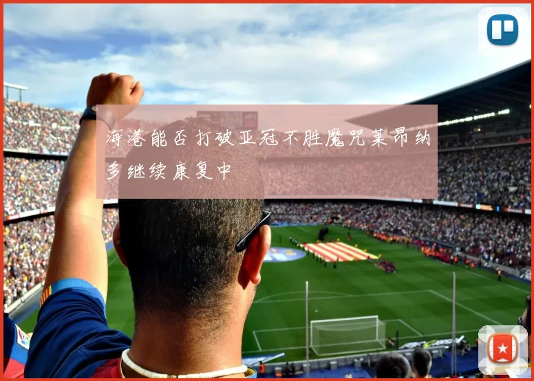 海港能否打破亚冠不胜魔咒莱昂纳多继续康复中