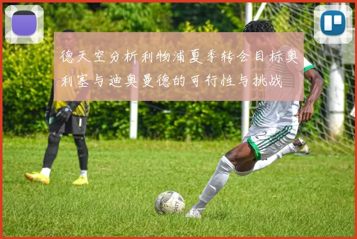 德天空分析利物浦夏季转会目标奥利塞与迪奥曼德的可行性与挑战