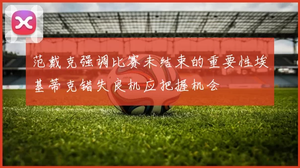 范戴克强调比赛未结束的重要性埃基蒂克错失良机应把握机会