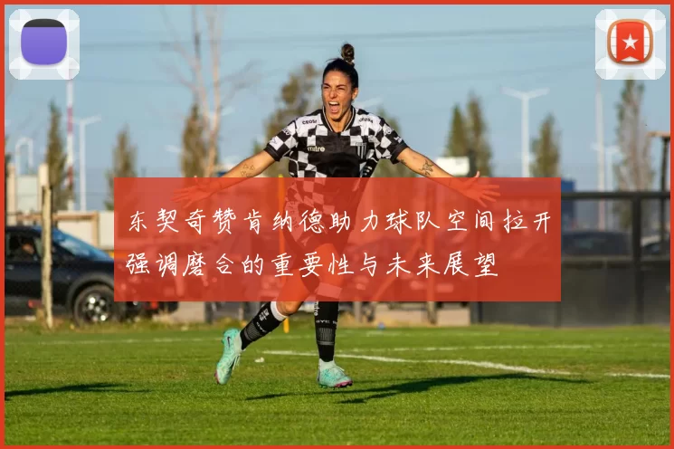 东契奇赞肯纳德助力球队空间拉开强调磨合的重要性与未来展望
