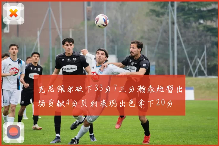 克尼佩尔砍下33分7三分瀚森短暂出场贡献4分贝利表现出色拿下20分